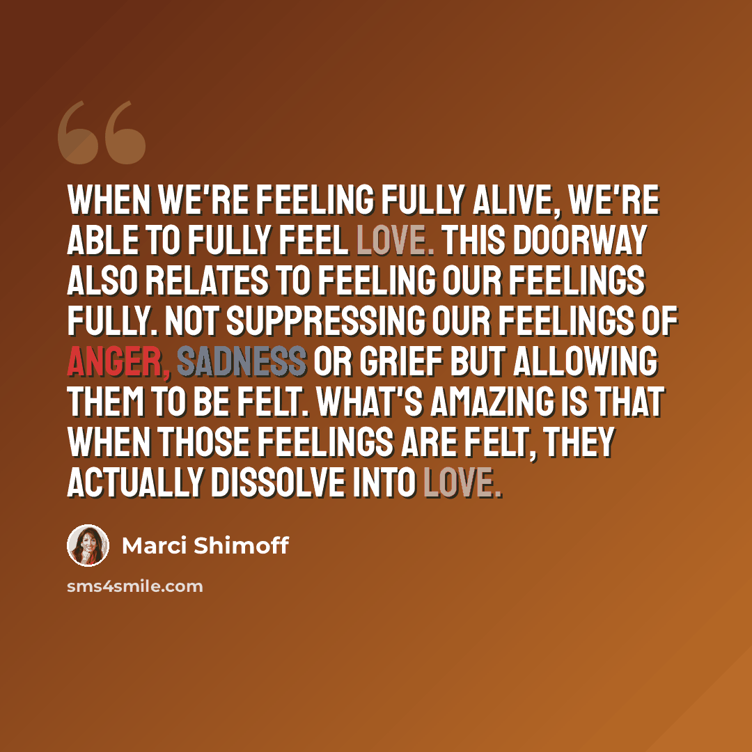 “When we're feeling fully alive, we're able to fully feel love. This doorway also relates to feeling our feelings fully. Not suppressing our feelings of anger, sadness or grief but allowing them to be felt. What's amazing is that when those feelings are felt, they actually dissolve into love.” quote by Marci Shimoff
