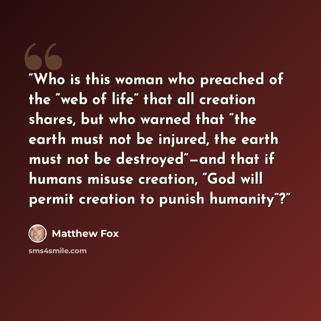 “Who is this woman who preached of the “web of life” that all creation shares, but who warned that “the earth must not be injured, the earth must not be destroyed”—and that if humans misuse creation, “God will permit creation to punish humanity”?” quote by Matthew Fox