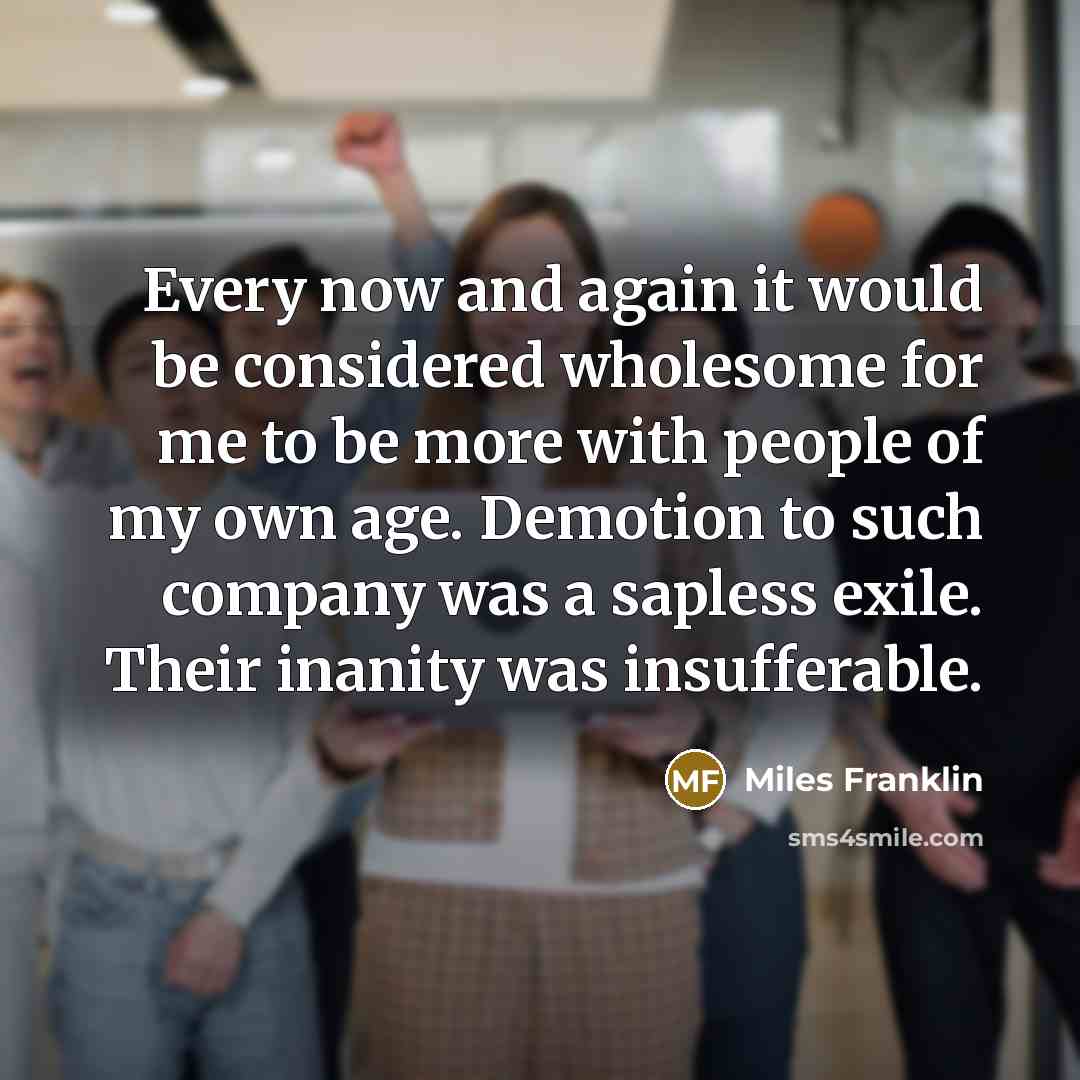 “Every now and again it would be considered wholesome for me to be more with people of my own age. Demotion to such company was a sapless exile. Their inanity was insufferable.” quote by Miles Franklin