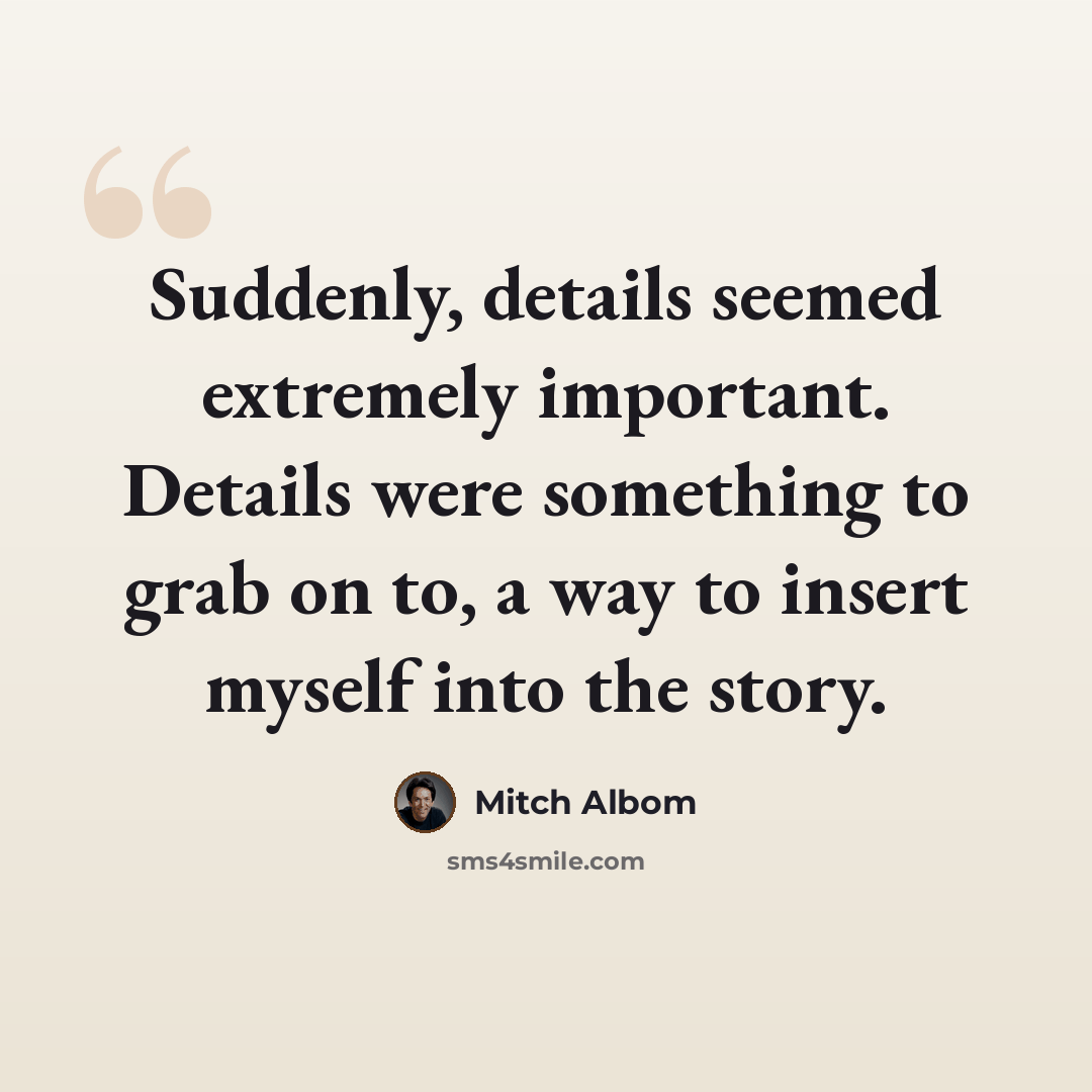 “Suddenly, details seemed extremely important. Details were something to grab on to, a way to insert myself into the story.” quote by Mitch Albom