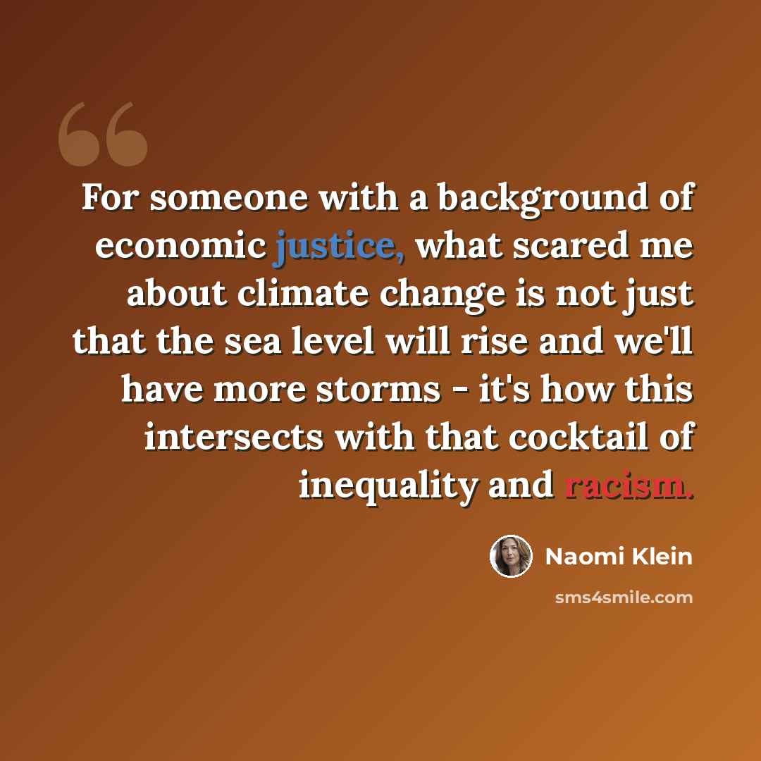 “For someone with a background of economic justice, what scared me about climate change is not just that the sea level will rise and we'll have more storms - it's how this intersects with that cocktail of inequality and racism.” quote by Naomi Klein