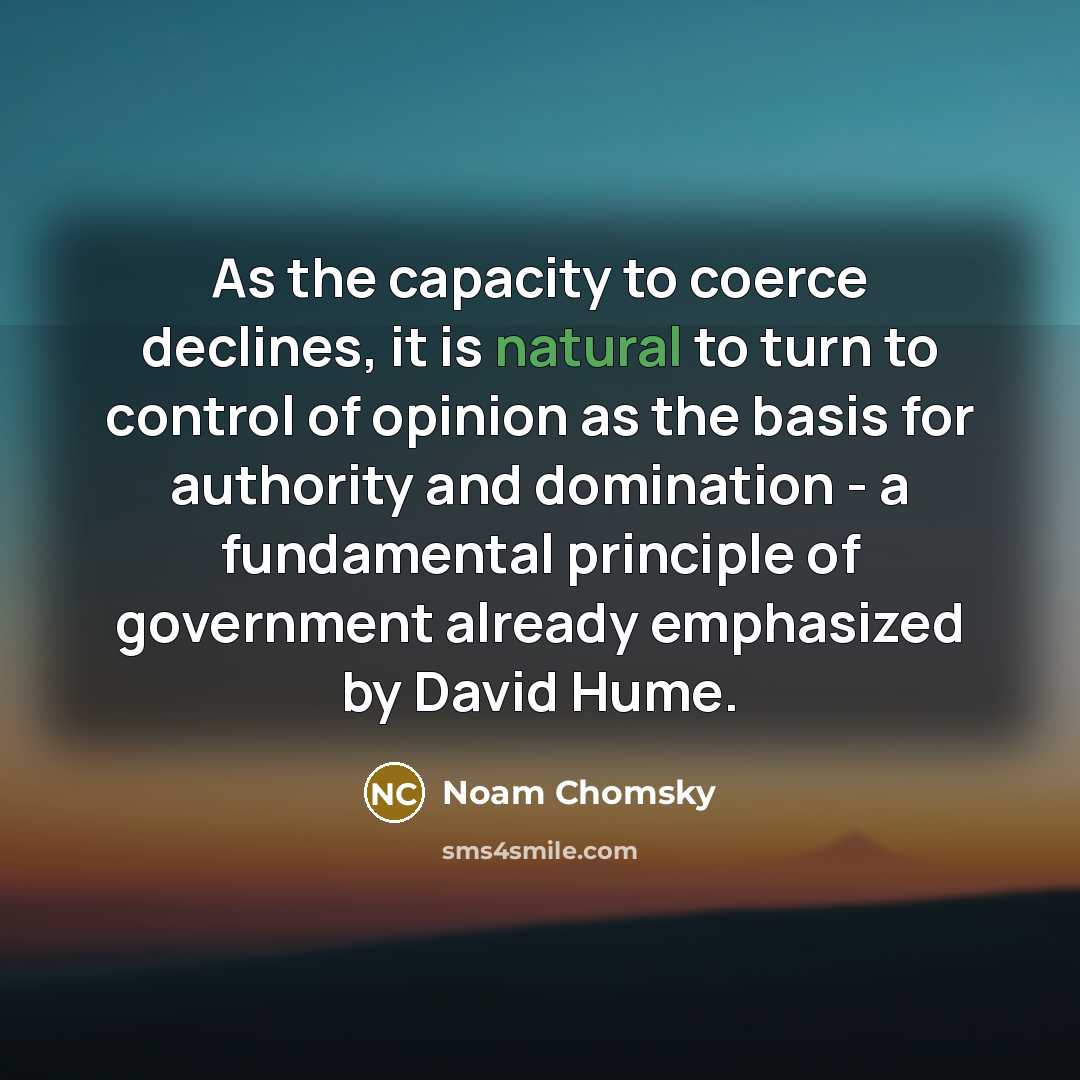 “As the capacity to coerce declines, it is natural to turn to control of opinion as the basis for authority and domination - a fundamental principle of government already emphasized by David Hume.” quote by Noam Chomsky