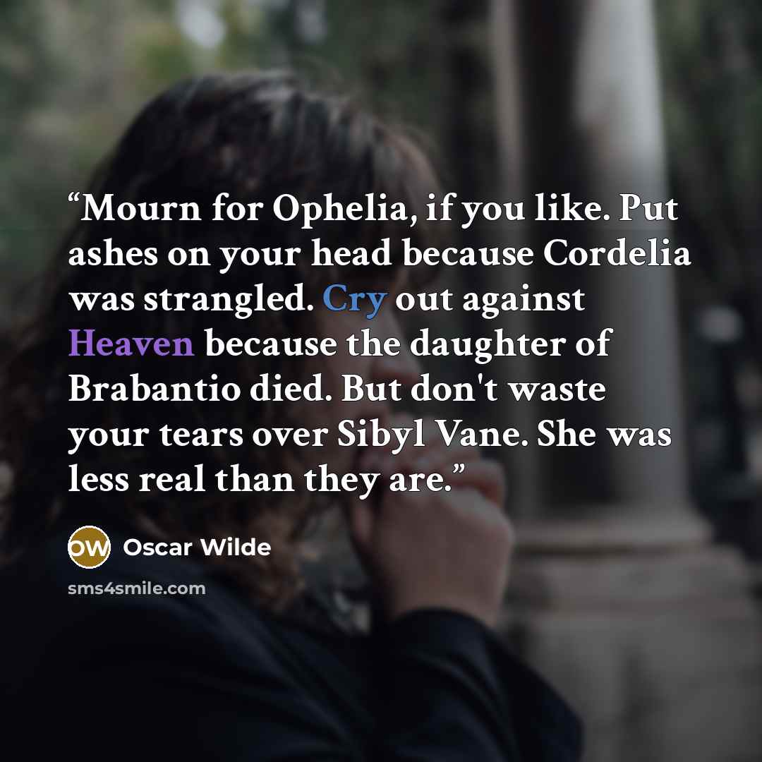 “Mourn for Ophelia, if you like. Put ashes on your head because Cordelia was strangled. Cry out against Heaven because the daughter of Brabantio died. But don't waste your tears over Sibyl Vane. She was less real than they are.” quote by Oscar Wilde