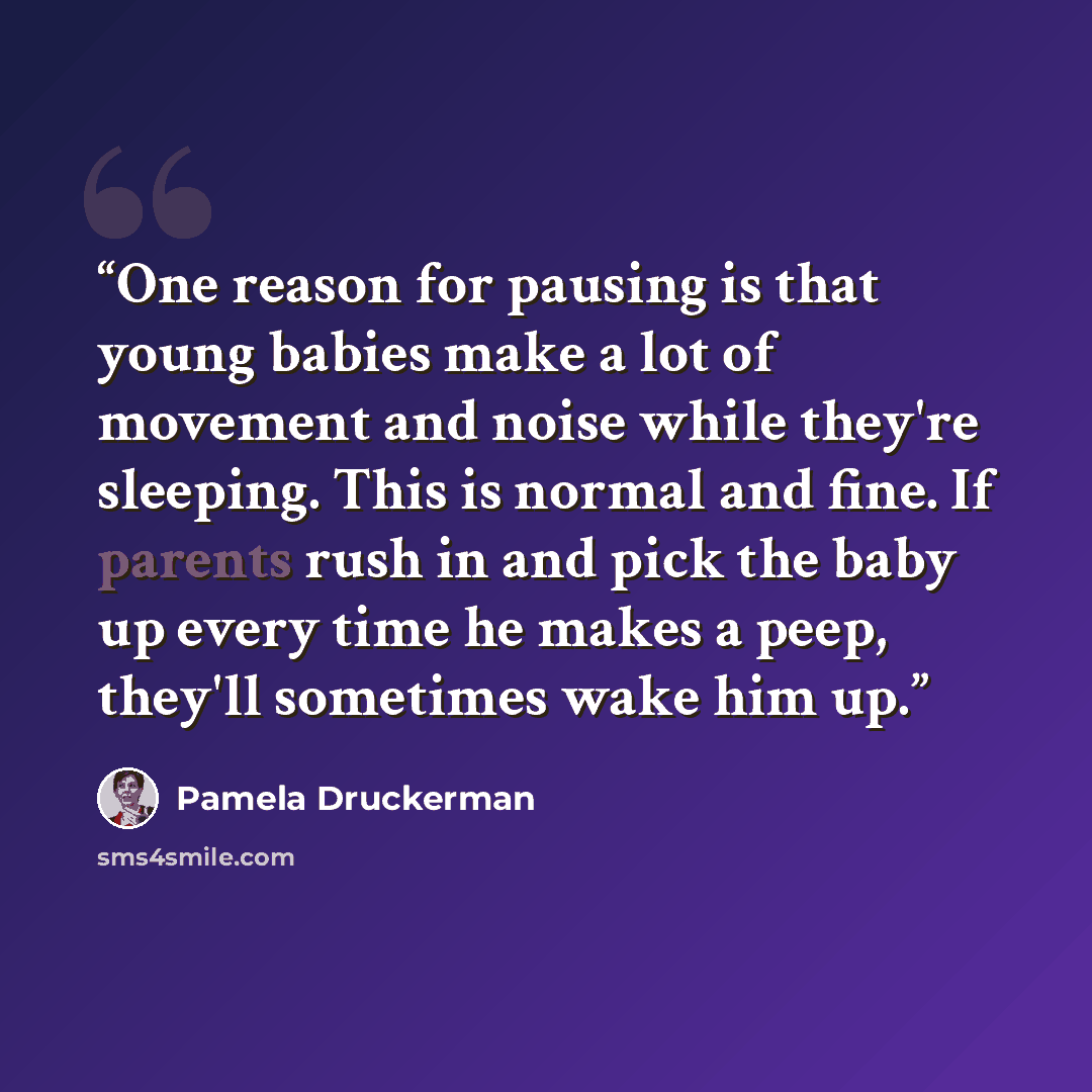 “One reason for pausing is that young babies make a lot of movement and noise while they're sleeping. This is normal and fine. If parents rush in and pick the baby up every time he makes a peep, they'll sometimes wake him up.” quote by Pamela Druckerman