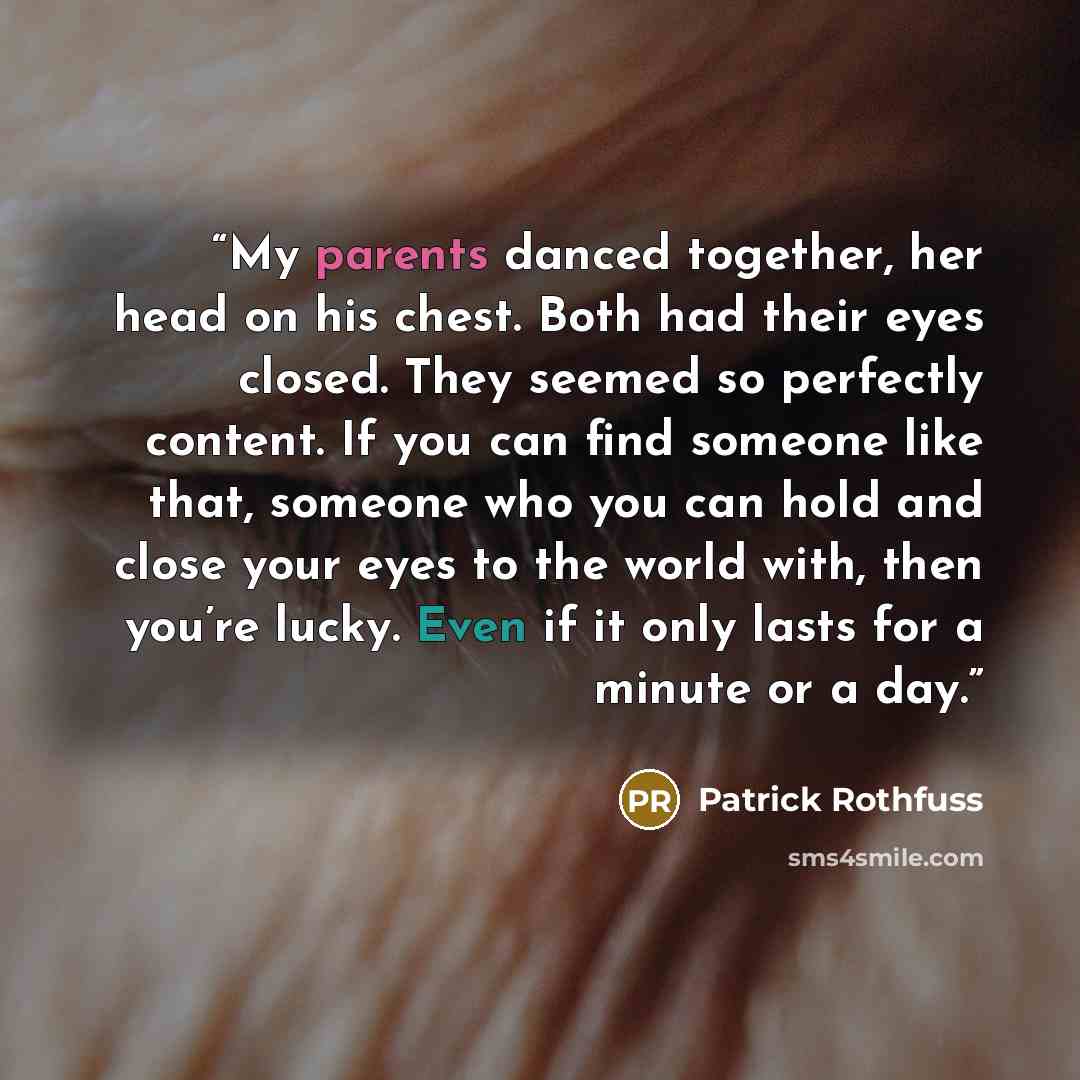“My parents danced together, her head on his chest. Both had their eyes closed. They seemed so perfectly content. If you can find someone like that, someone who you can hold and close your eyes to the world with, then you’re lucky. Even if it only lasts for a minute or a day.” quote by Patrick Rothfuss