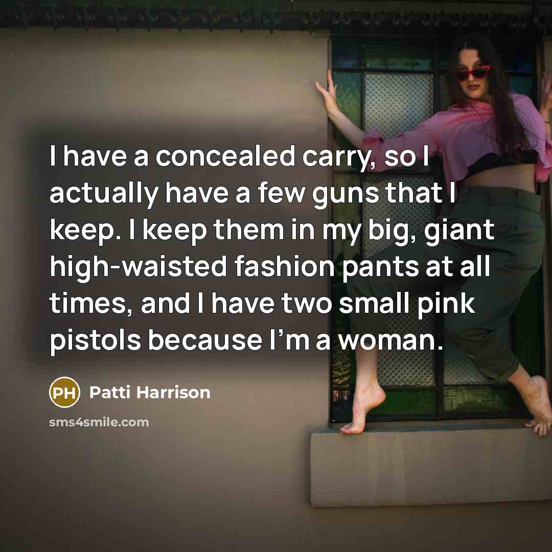“I have a concealed carry, so I actually have a few guns that I keep. I keep them in my big, giant high-waisted fashion pants at all times, and I have two small pink pistols because I'm a woman.” quote by Patti Harrison