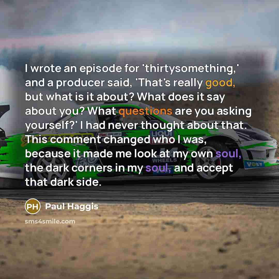 “I wrote an episode for 'thirtysomething,' and a producer said, 'That's really good, but what is it about? What does it say about you? What questions are you asking yourself?' I had never thought about that. This comment changed who I was, because it made me look at my own soul, the dark corners in…” quote by Paul Haggis
