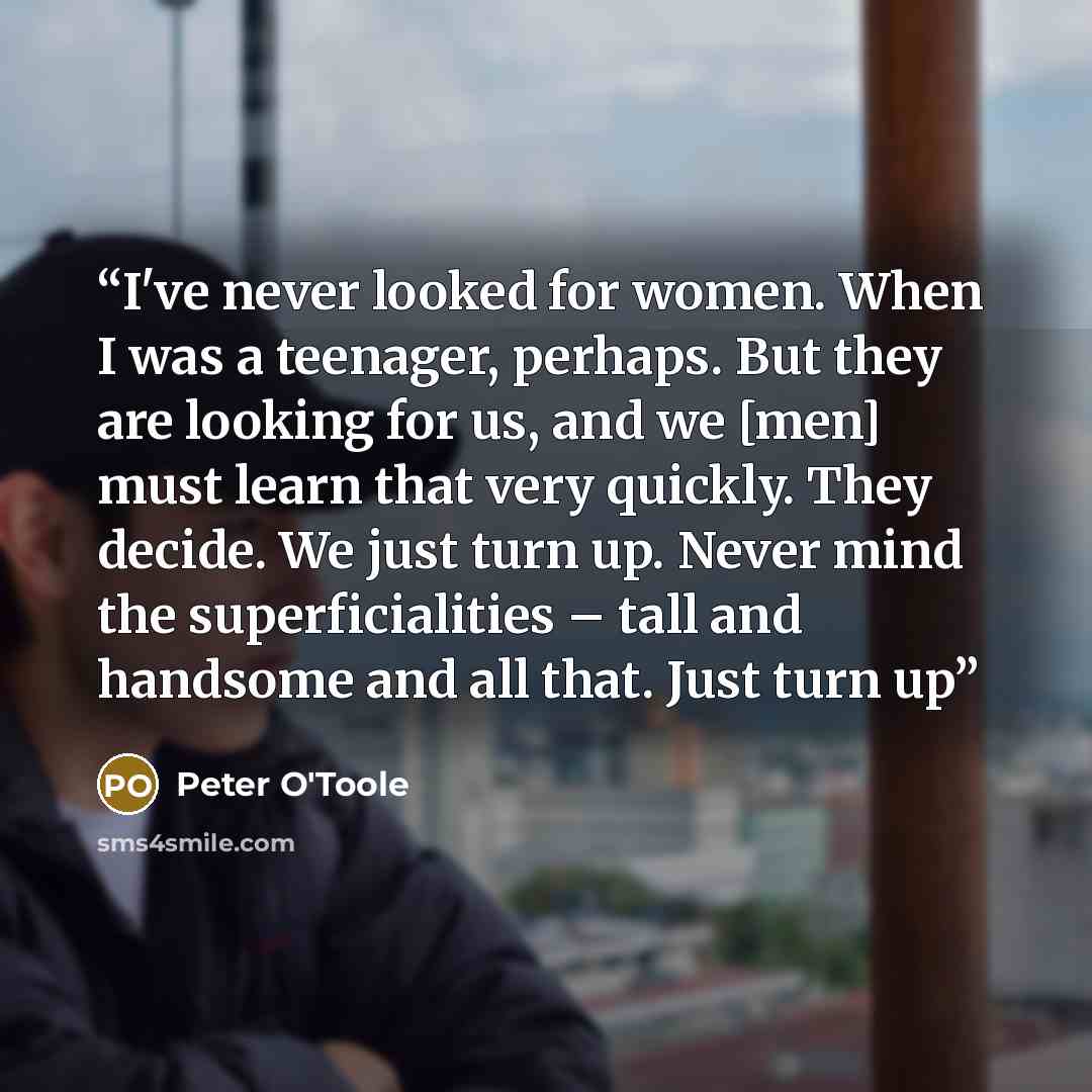 “I've never looked for women. When I was a teenager, perhaps. But they are looking for us, and we [men] must learn that very quickly. They decide. We just turn up. Never mind the superficialities – tall and handsome and all that. Just turn up” quote by Peter O'Toole