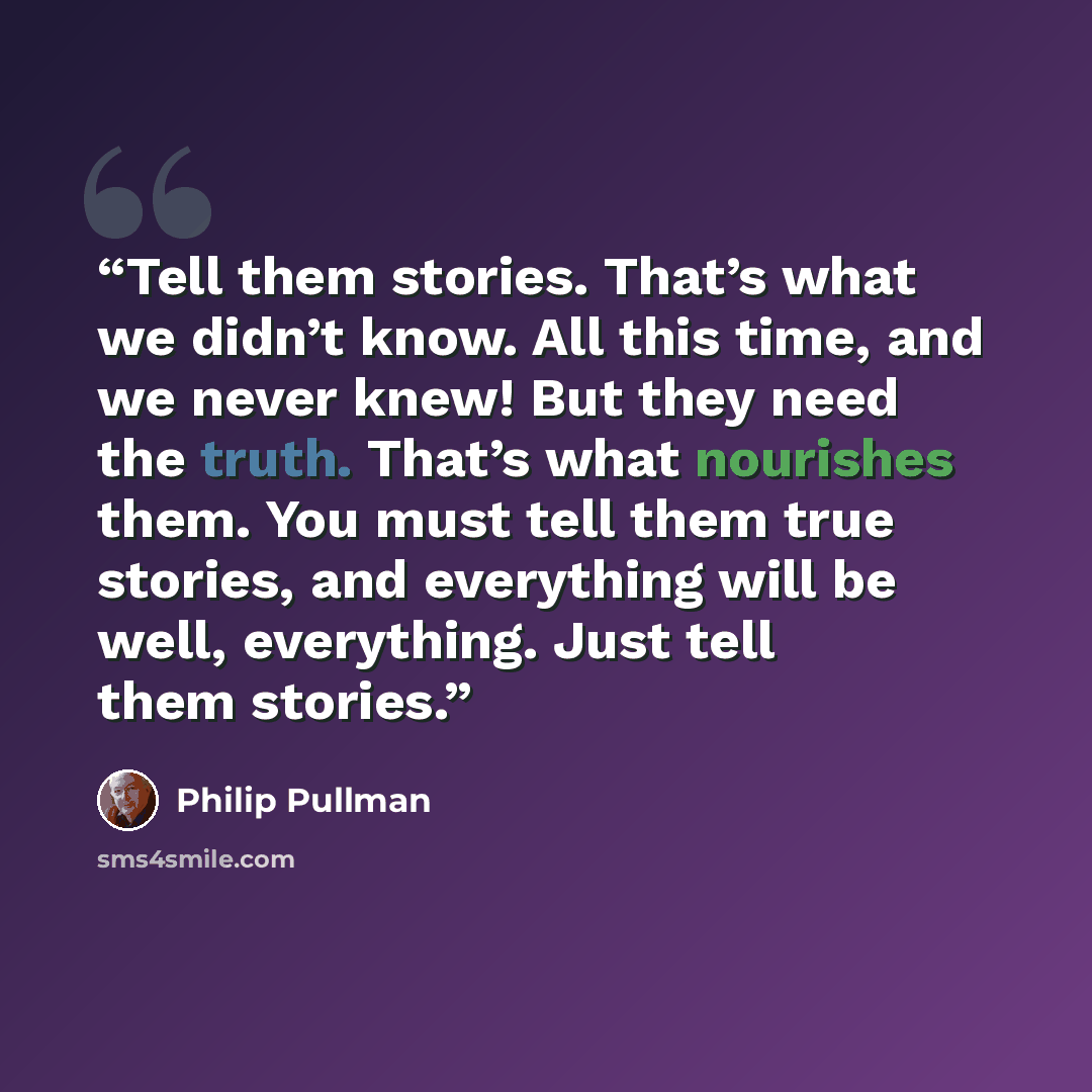 “Tell them stories. That’s what we didn’t know. All this time, and we never knew! But they need the truth. That’s what nourishes them. You must tell them true stories, and everything will be well, everything. Just tell them stories.” quote by Philip Pullman