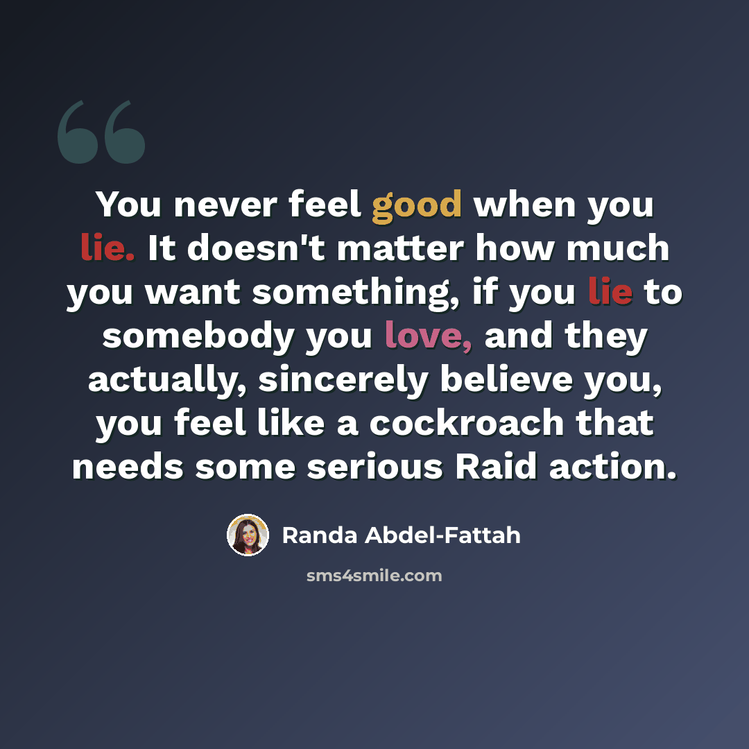 “You never feel good when you lie. It doesn't matter how much you want something, if you lie to somebody you love, and they actually, sincerely believe you, you feel like a cockroach that needs some serious Raid action.” quote by Randa Abdel-Fattah