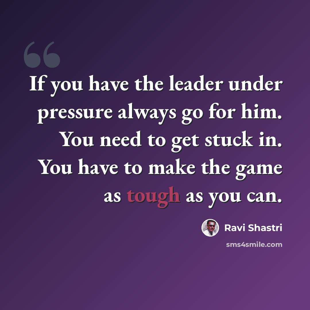“If you have the leader under pressure always go for him. You need to get stuck in. You have to make the game as tough as you can.” quote by Ravi Shastri