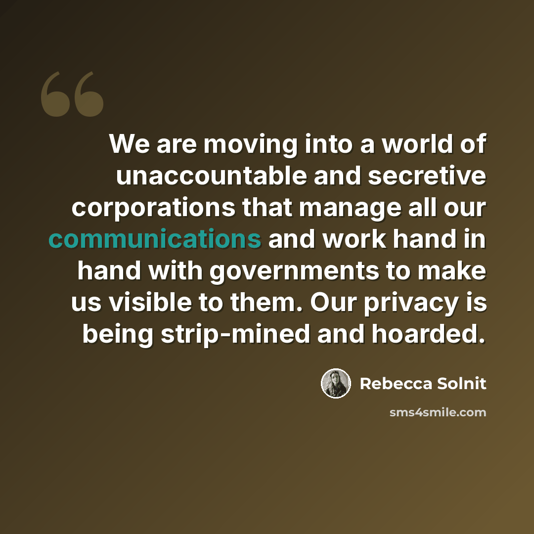 “We are moving into a world of unaccountable and secretive corporations that manage all our communications and work hand in hand with governments to make us visible to them. Our privacy is being strip-mined and hoarded.” quote by Rebecca Solnit