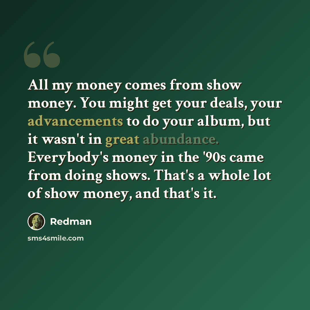 “All my money comes from show money. You might get your deals, your advancements to do your album, but it wasn't in great abundance. Everybody's money in the '90s came from doing shows. That's a whole lot of show money, and that's it.” quote by Redman