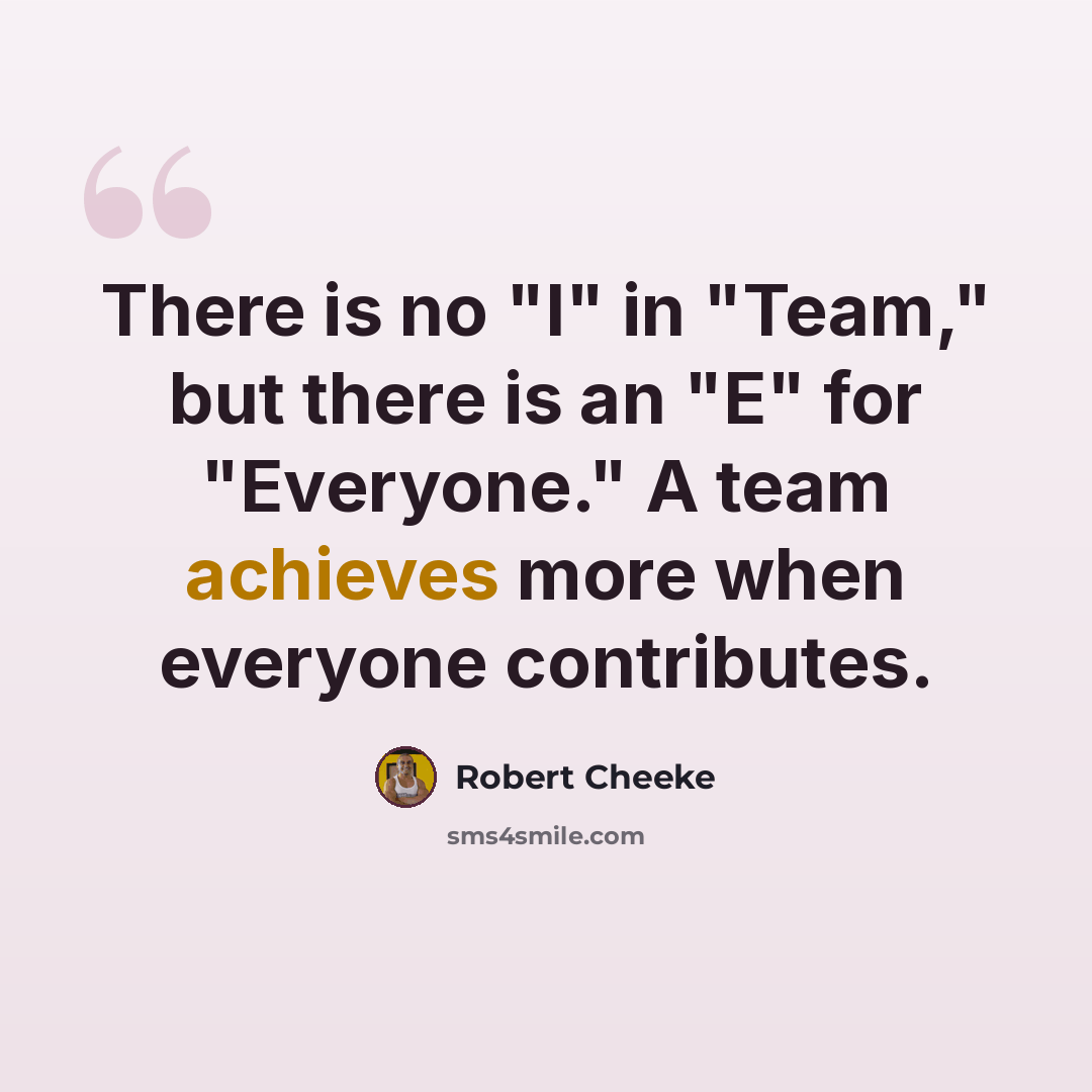 “There is no "I" in "Team," but there is an "E" for "Everyone." A team achieves more when everyone contributes.” quote by Robert Cheeke