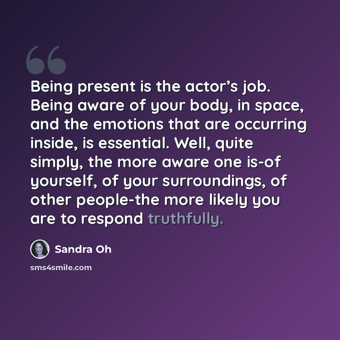 “Being present is the actor’s job. Being aware of your body, in space, and the emotions that are occurring inside, is essential. Well, quite simply, the more aware one is-of yourself, of your surroundings, of other people-the more likely you are to respond truthfully.” quote by Sandra Oh
