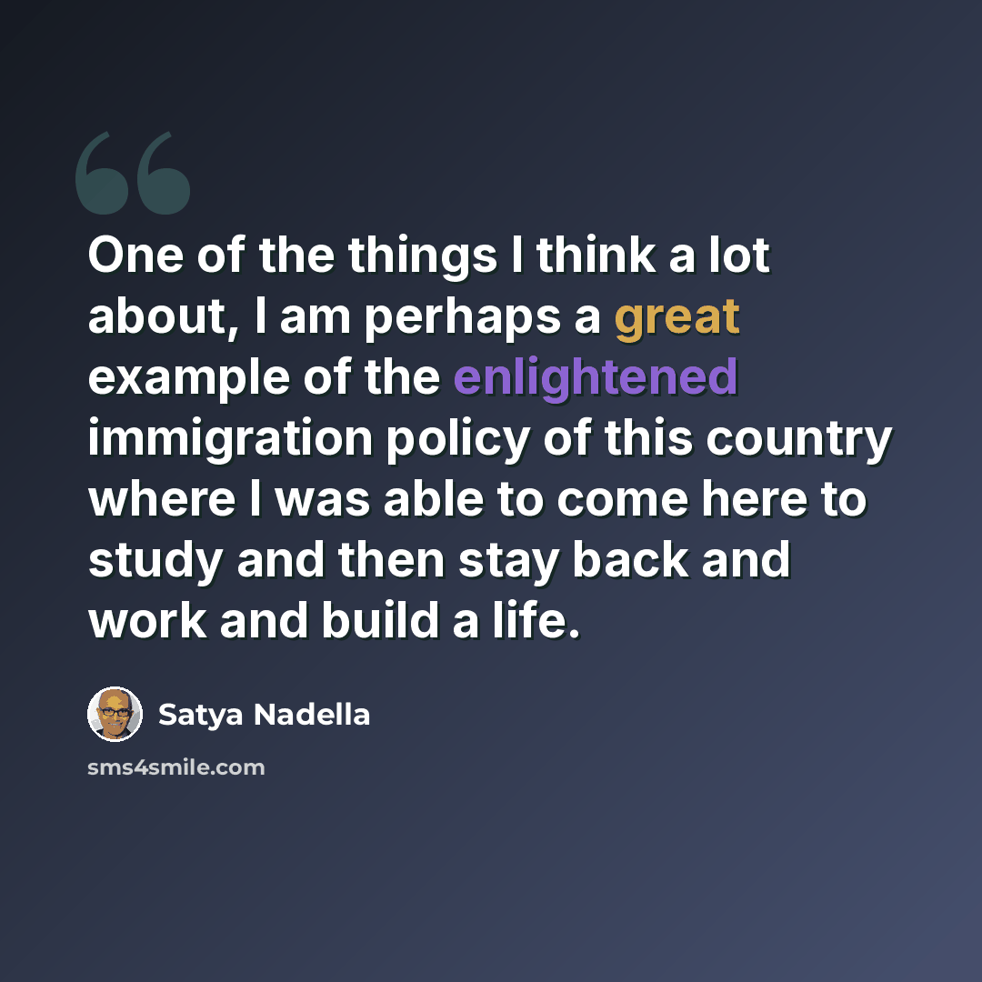 “One of the things I think a lot about, I am perhaps a great example of the enlightened immigration policy of this country where I was able to come here to study and then stay back and work and build a life.” quote by Satya Nadella
