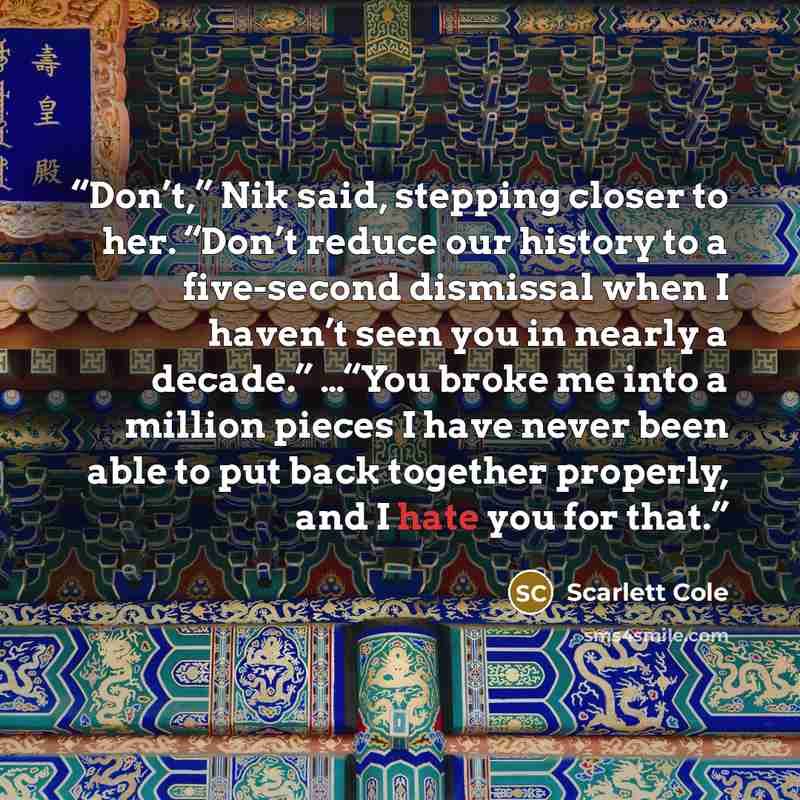 “Don’t,” Nik said, stepping closer to her. “Don’t reduce our history to a five-second dismissal when I haven’t seen you in nearly a decade.” …“You broke me into a million pieces I have never been able to put back together properly, and I hate you for that.” quote by Scarlett Cole
