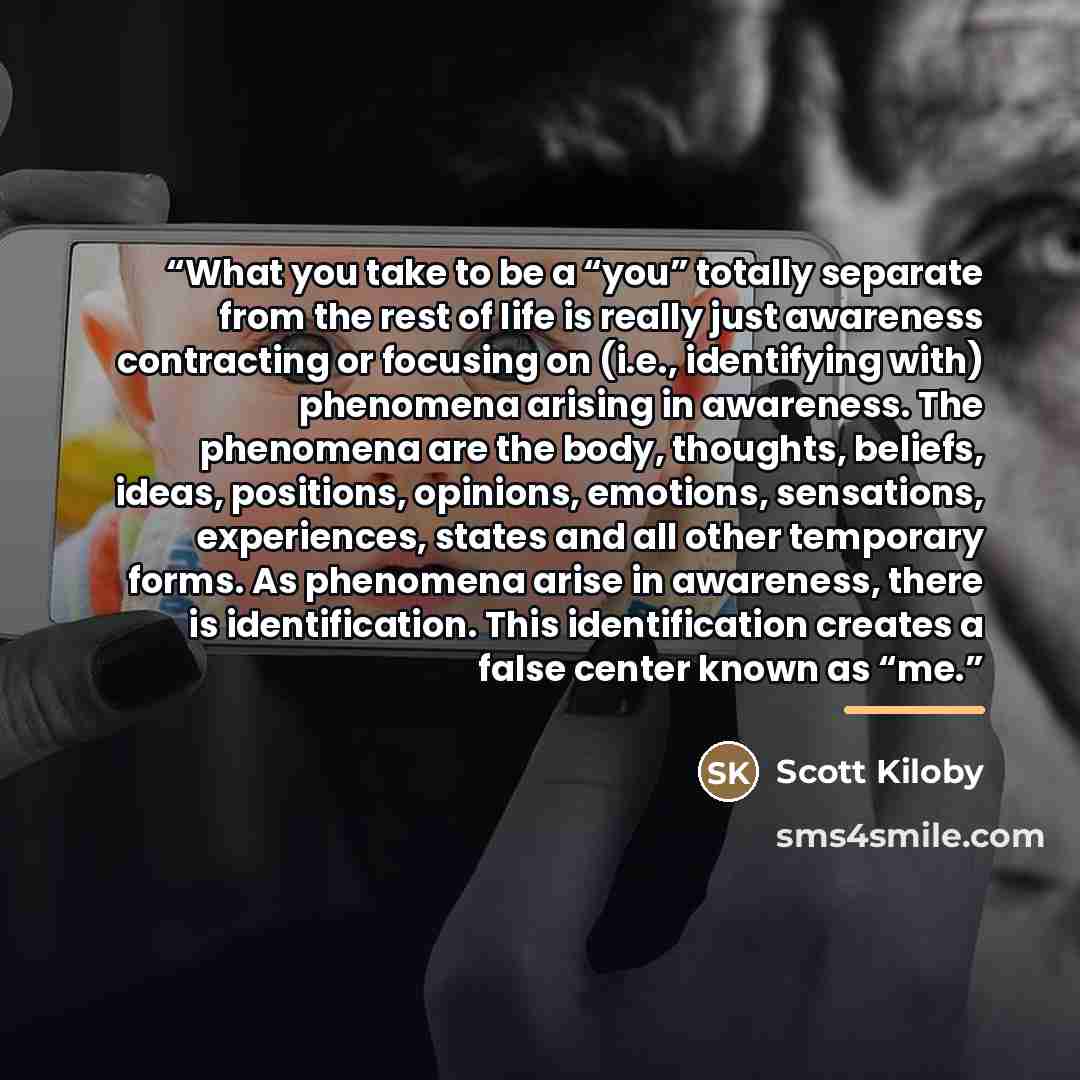 “What you take to be a “you” totally separate from the rest of life is really just awareness contracting or focusing on (i.e., identifying with) phenomena arising in awareness. The phenomena are the body, thoughts, beliefs, ideas, positions, opinions, emotions, sensations, experiences, states and…” quote by Scott Kiloby