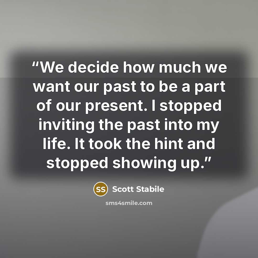 “We decide how much we want our past to be a part of our present. I stopped inviting the past into my life. It took the hint and stopped showing up.” quote by Scott Stabile