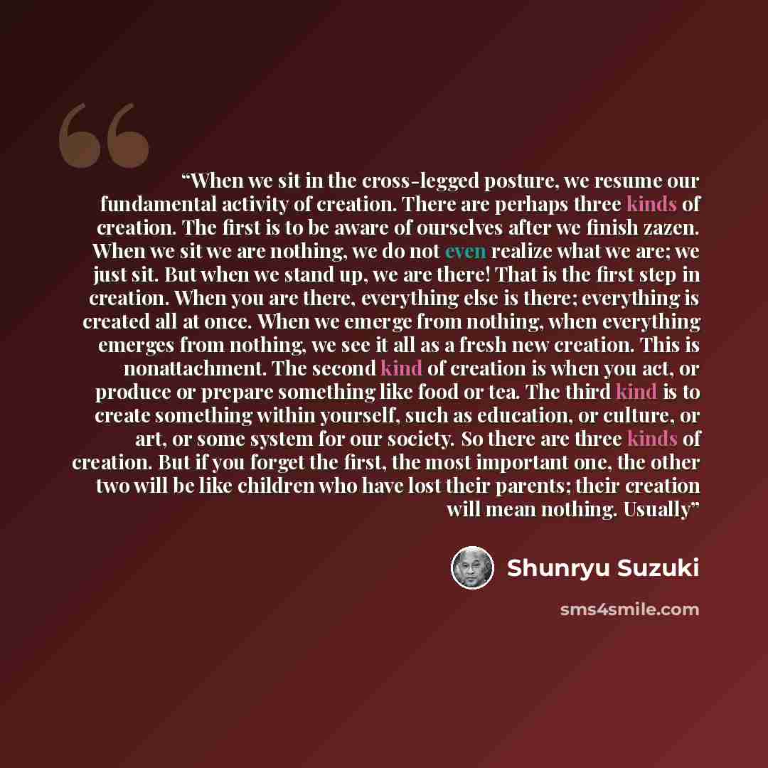 “When we sit in the cross-legged posture, we resume our fundamental activity of creation. There are perhaps three kinds of creation. The first is to be aware of ourselves after we finish zazen. When we sit we are nothing, we do not even realize what we are; we just sit. But when we stand up, we are…” quote by Shunryu Suzuki