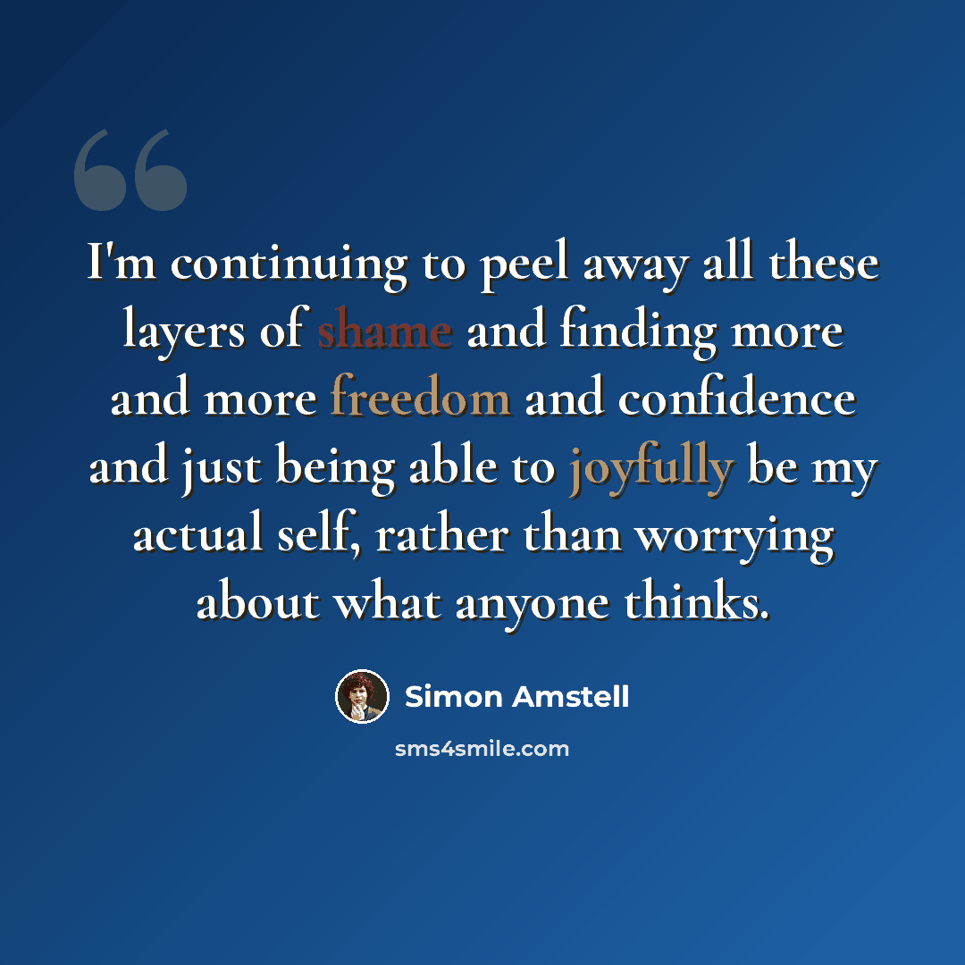 “I'm continuing to peel away all these layers of shame and finding more and more freedom and confidence and just being able to joyfully be my actual self, rather than worrying about what anyone thinks.” quote by Simon Amstell