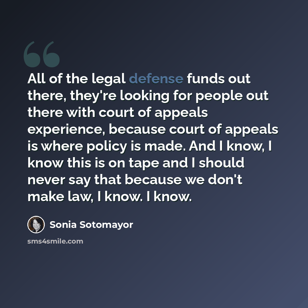 “All of the legal defense funds out there, they're looking for people out there with court of appeals experience, because court of appeals is where policy is made. And I know, I know this is on tape and I should never say that because we don't make law, I know. I know.” quote by Sonia Sotomayor