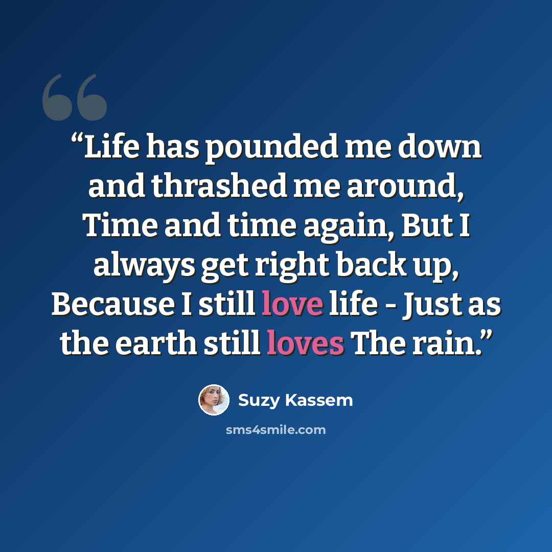 “Life has pounded me down and thrashed me around, Time and time again, But I always get right back up, Because I still love life - Just as the earth still loves The rain.” quote by Suzy Kassem