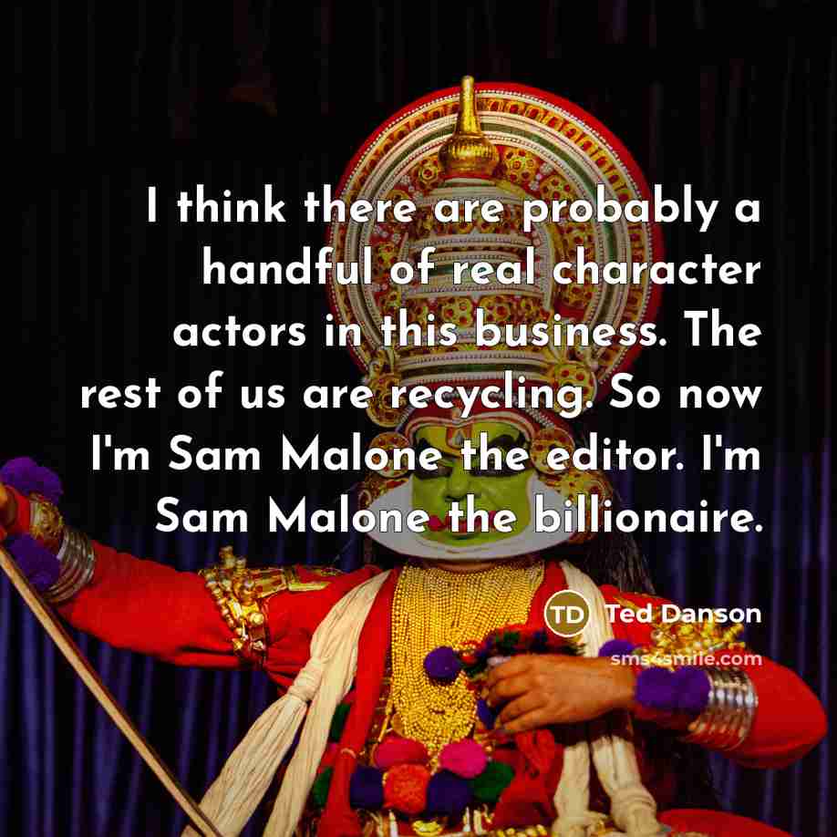 “I think there are probably a handful of real character actors in this business. The rest of us are recycling. So now I'm Sam Malone the editor. I'm Sam Malone the billionaire.” quote by Ted Danson