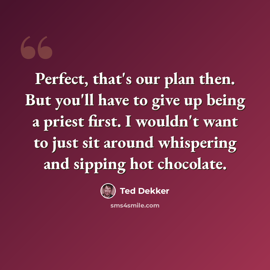 “Perfect, that's our plan then. But you'll have to give up being a priest first. I wouldn't want to just sit around whispering and sipping hot chocolate.” quote by Ted Dekker