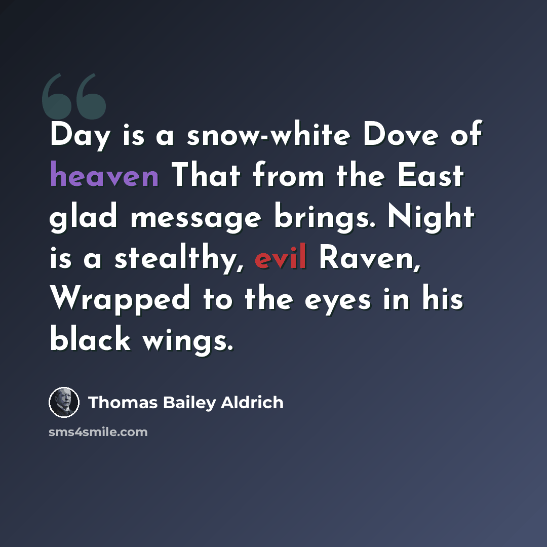 “Day is a snow-white Dove of heaven That from the East glad message brings. Night is a stealthy, evil Raven, Wrapped to the eyes in his black wings.” quote by Thomas Bailey Aldrich