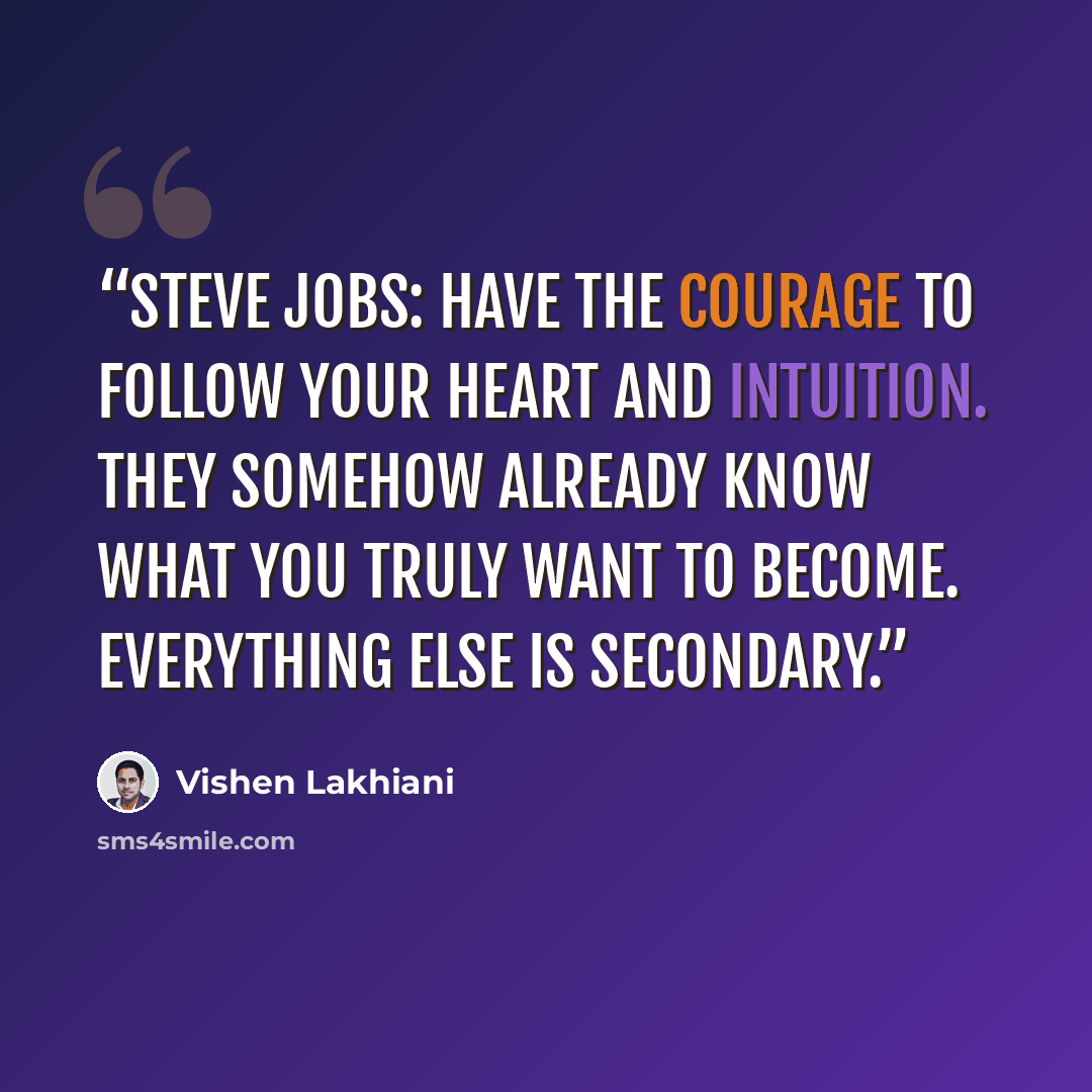“Steve Jobs: Have the courage to follow your heart and intuition. They somehow already know what you truly want to become. Everything else is secondary.” quote by Vishen Lakhiani