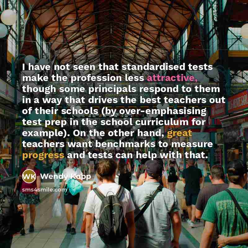 “I have not seen that standardised tests make the profession less attractive, though some principals respond to them in a way that drives the best teachers out of their schools (by over-emphasising test prep in the school curriculum for example). On the other hand, great teachers want benchmarks to…” quote by Wendy Kopp