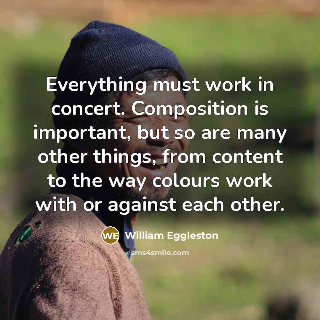 “Everything must work in concert. Composition is important, but so are many other things, from content to the way colours work with or against each other.” quote by William Eggleston