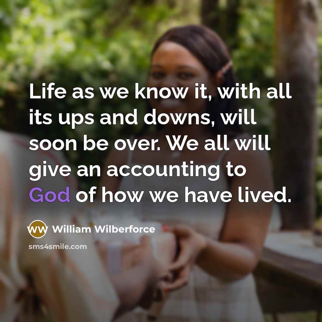“Life as we know it, with all its ups and downs, will soon be over. We all will give an accounting to God of how we have lived.” quote by William Wilberforce