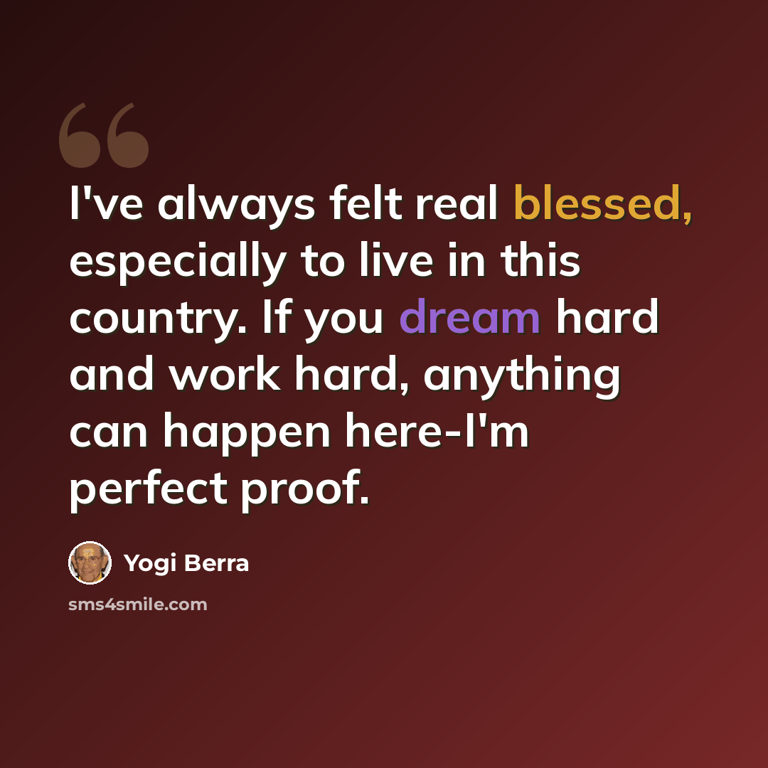 “I've always felt real blessed, especially to live in this country. If you dream hard and work hard, anything can happen here-I'm perfect proof.” quote by Yogi Berra