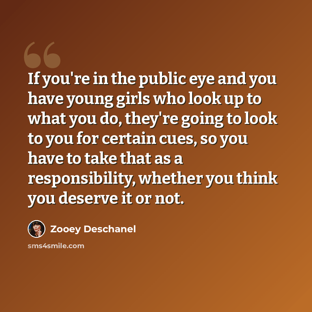 “If you're in the public eye and you have young girls who look up to what you do, they're going to look to you for certain cues, so you have to take that as a responsibility, whether you think you deserve it or not.” quote by Zooey Deschanel