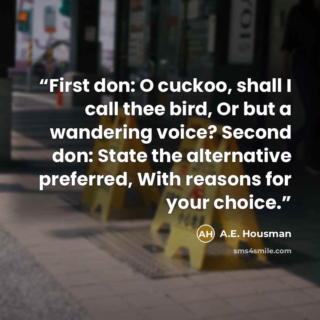 “First don: O cuckoo, shall I call thee bird, Or but a wandering voice? Second don: State the alternative preferred, With reasons for your choice.” quote by A.E. Housman