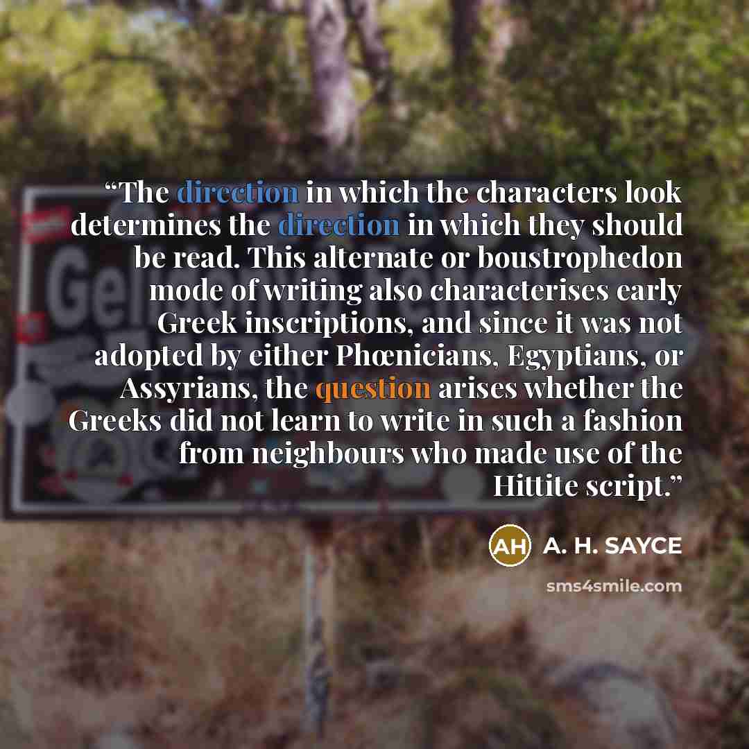 “The direction in which the characters look determines the direction in which they should be read. This alternate or boustrophedon mode of writing also characterises early Greek inscriptions, and since it was not adopted by either Phœnicians, Egyptians, or Assyrians, the question arises whether the…” quote by A. H. SAYCE