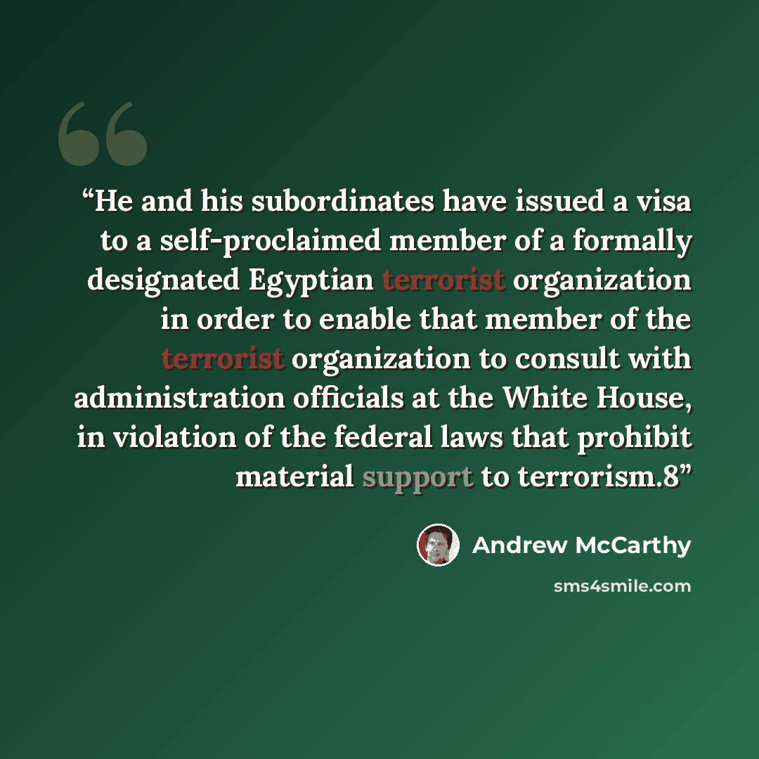 “He and his subordinates have issued a visa to a self-proclaimed member of a formally designated Egyptian terrorist organization in order to enable that member of the terrorist organization to consult with administration officials at the White House, in violation of the federal laws that prohibit…” quote by Andrew McCarthy