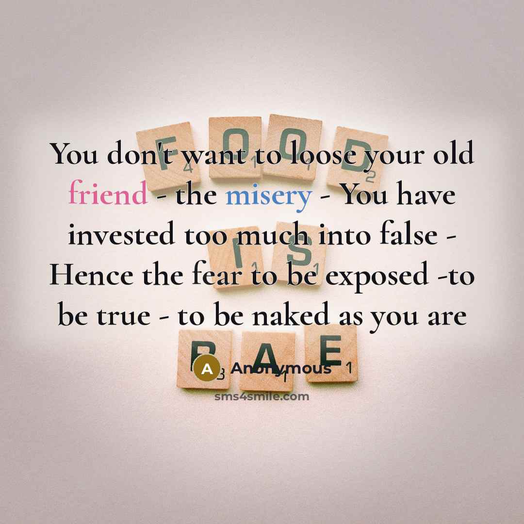 “You don't want to loose your old friend - the misery - You have invested too much into false - Hence the fear to be exposed -to be true - to be naked as you are” quote by Anonymous