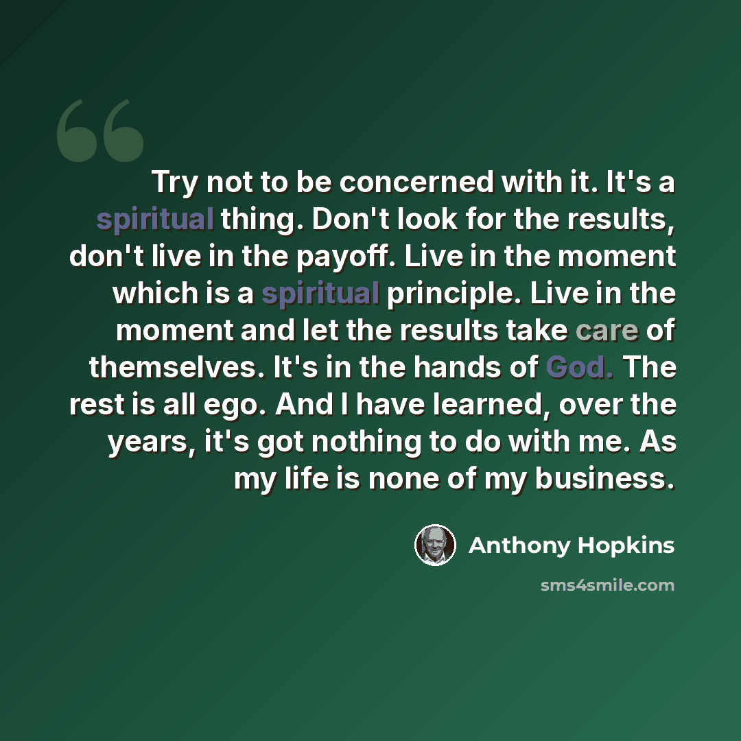 “Try not to be concerned with it. It's a spiritual thing. Don't look for the results, don't live in the payoff. Live in the moment which is a spiritual principle. Live in the moment and let the results take care of themselves. It's in the hands of God. The rest is all ego. And I have learned, over…” quote by Anthony Hopkins