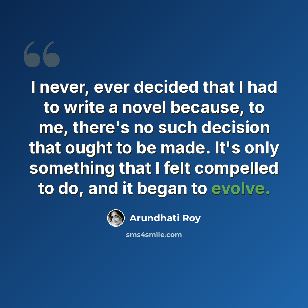 “I never, ever decided that I had to write a novel because, to me, there's no such decision that ought to be made. It's only something that I felt compelled to do, and it began to evolve.” quote by Arundhati Roy