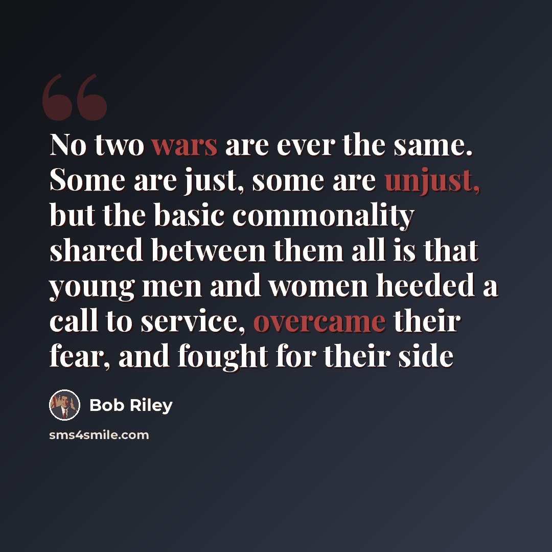 “No two wars are ever the same. Some are just, some are unjust, but the basic commonality shared between them all is that young men and women heeded a call to service, overcame their fear, and fought for their side” quote by Bob Riley