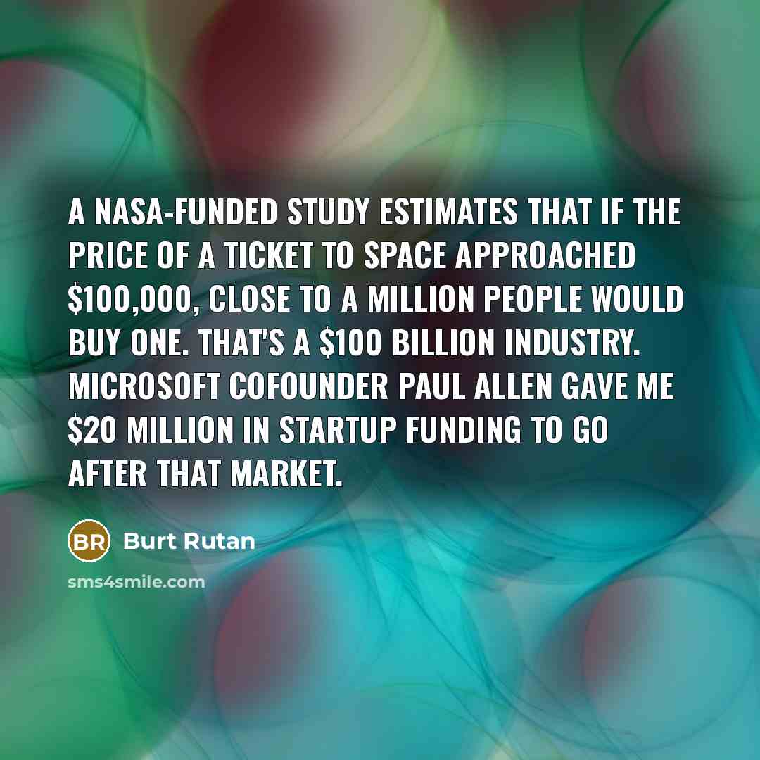 “A NASA-funded study estimates that if the price of a ticket to space approached $100,000, close to a million people would buy one. That's a $100 billion industry. Microsoft cofounder Paul Allen gave me $20 million in startup funding to go after that market.” quote by Burt Rutan
