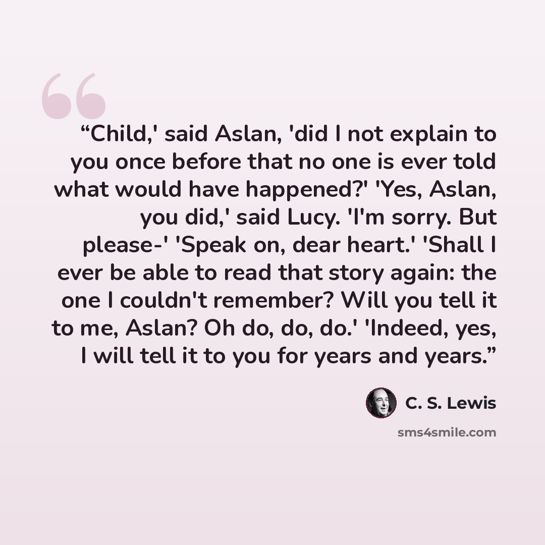 “Child,' said Aslan, 'did I not explain to you once before that no one is ever told what would have happened?' 'Yes, Aslan, you did,' said Lucy. 'I'm sorry. But please-' 'Speak on, dear heart.' 'Shall I ever be able to read that story again: the one I couldn't remember? Will you tell it to me…” quote by C. S. Lewis