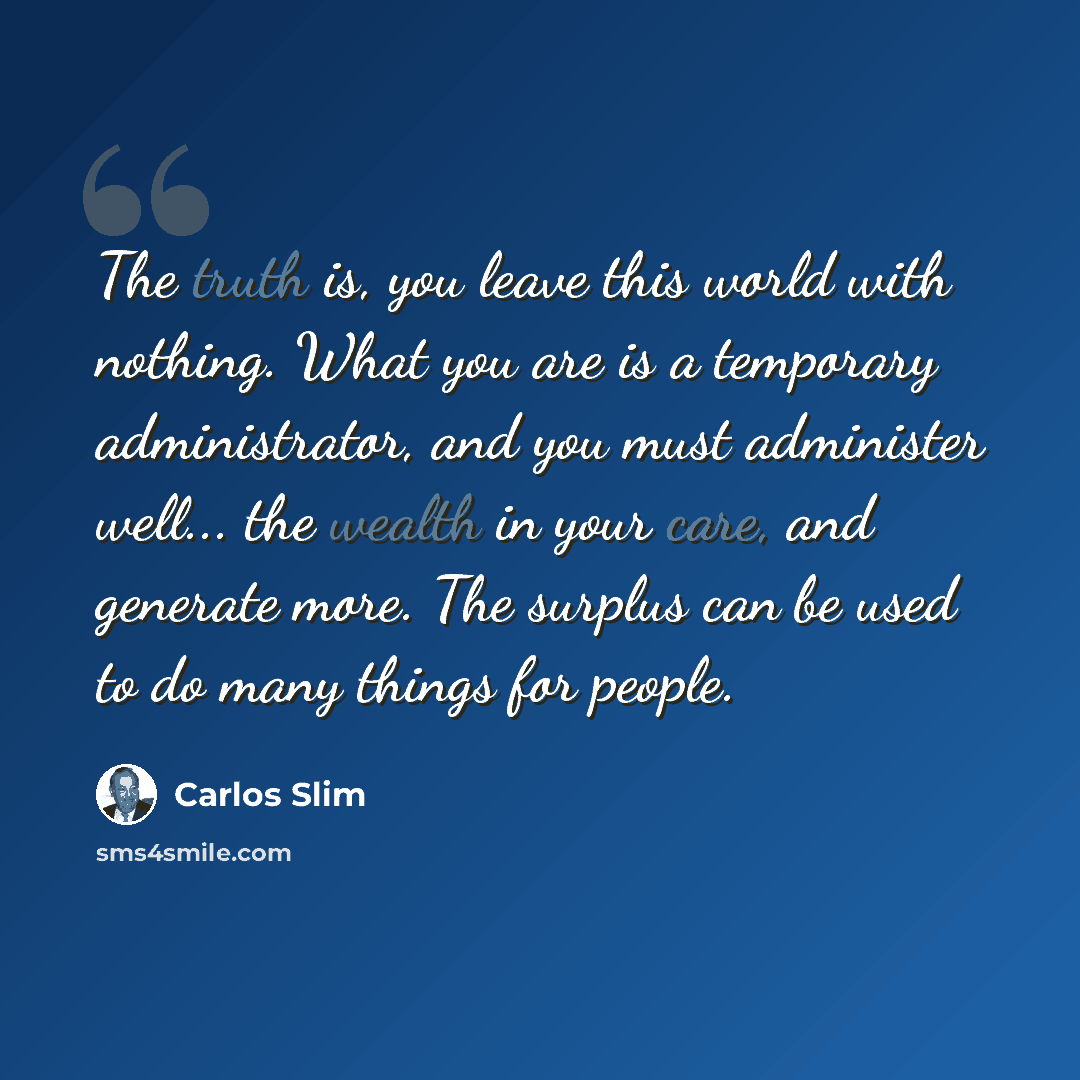 “The truth is, you leave this world with nothing. What you are is a temporary administrator, and you must administer well... the wealth in your care, and generate more. The surplus can be used to do many things for people.” quote by Carlos Slim