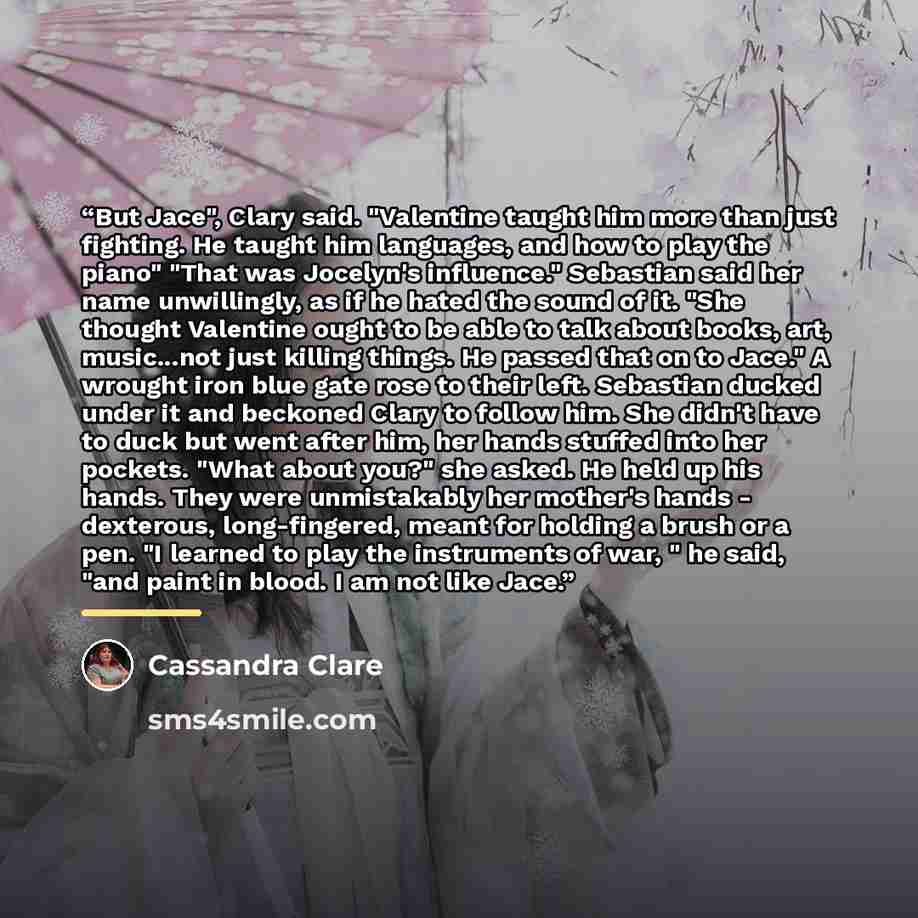 “But Jace", Clary said. "Valentine taught him more than just fighting. He taught him languages, and how to play the piano" "That was Jocelyn's influence." Sebastian said her name unwillingly, as if he hated the sound of it. "She thought Valentine ought to be able to talk about books, art…” quote by Cassandra Clare