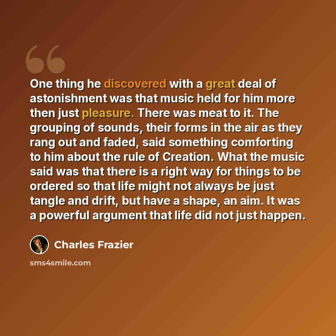 “One thing he discovered with a great deal of astonishment was that music held for him more then just pleasure. There was meat to it. The grouping of sounds, their forms in the air as they rang out and faded, said something comforting to him about the rule of Creation. What the music said was that…” quote by Charles Frazier