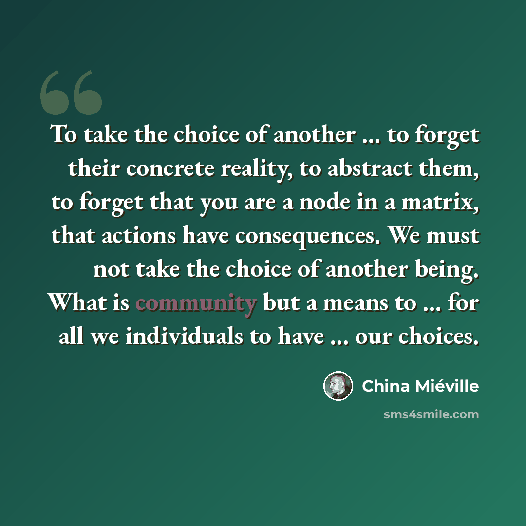 “To take the choice of another ... to forget their concrete reality, to abstract them, to forget that you are a node in a matrix, that actions have consequences. We must not take the choice of another being. What is community but a means to ... for all we individuals to have ... our choices.” quote by China Mieville