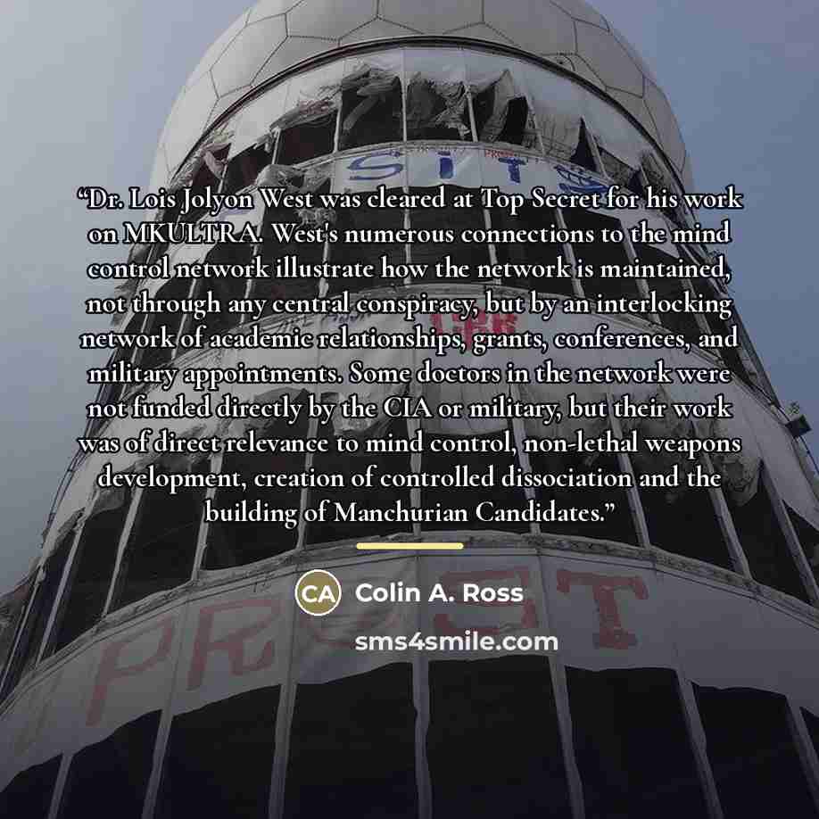 “Dr. Lois Jolyon West was cleared at Top Secret for his work on MKULTRA. West's numerous connections to the mind control network illustrate how the network is maintained, not through any central conspiracy, but by an interlocking network of academic relationships, grants, conferences, and military…” quote by Colin A. Ross